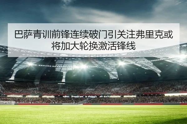 巴萨青训前锋连续破门引关注弗里克或将加大轮换激活锋线