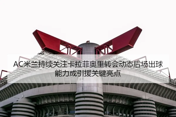 AC米兰持续关注卡拉菲奥里转会动态后场出球能力成引援关键亮点