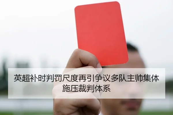 英超补时判罚尺度再引争议多队主帅集体施压裁判体系